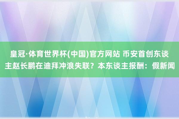 皇冠·体育世界杯(中国)官方网站 币安首创东谈主赵长鹏在迪拜冲浪失联？本东谈主报酬：假新闻