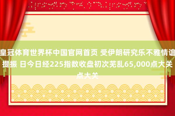 皇冠体育世界杯中国官网首页 受伊朗研究乐不雅情谊提振 日今日经225指数收盘初次芜乱65，000点大关