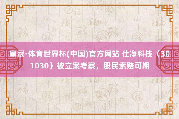皇冠·体育世界杯(中国)官方网站 仕净科技（301030）被立案考察，股民索赔可期