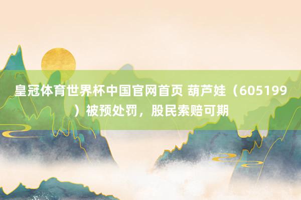 皇冠体育世界杯中国官网首页 葫芦娃（605199）被预处罚，股民索赔可期