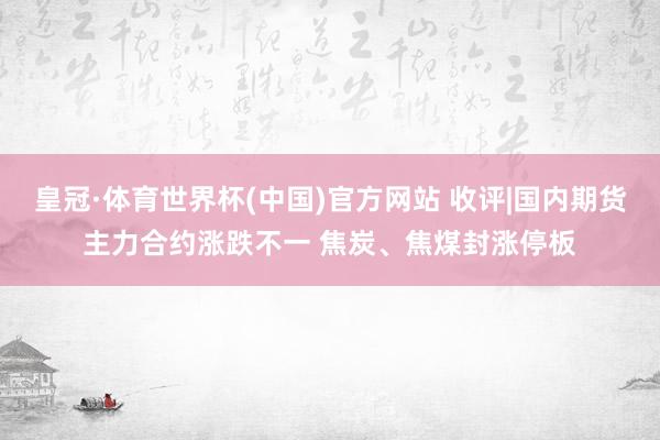 皇冠·体育世界杯(中国)官方网站 收评|国内期货主力合约涨跌不一 焦炭、焦煤封涨停板