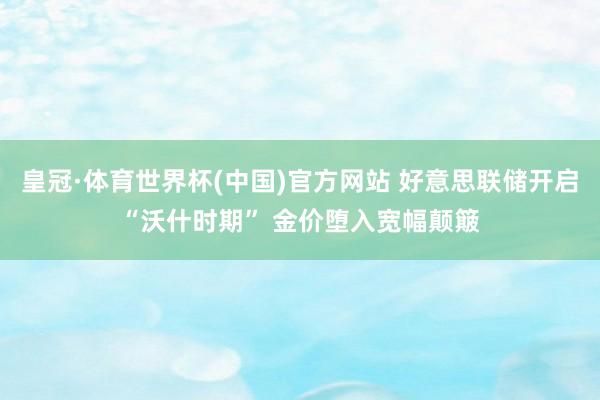 皇冠·体育世界杯(中国)官方网站 好意思联储开启“沃什时期” 金价堕入宽幅颠簸