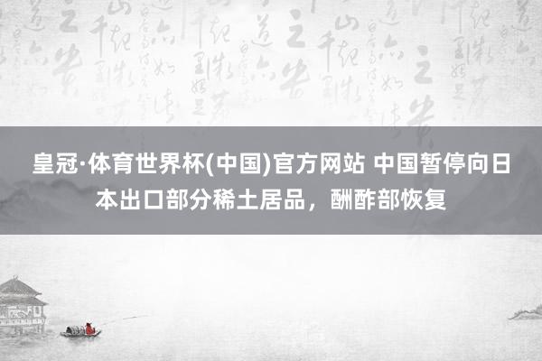 皇冠·体育世界杯(中国)官方网站 中国暂停向日本出口部分稀土居品，酬酢部恢复
