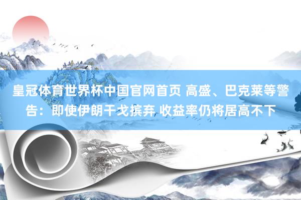 皇冠体育世界杯中国官网首页 高盛、巴克莱等警告：即使伊朗干戈摈弃 收益率仍将居高不下