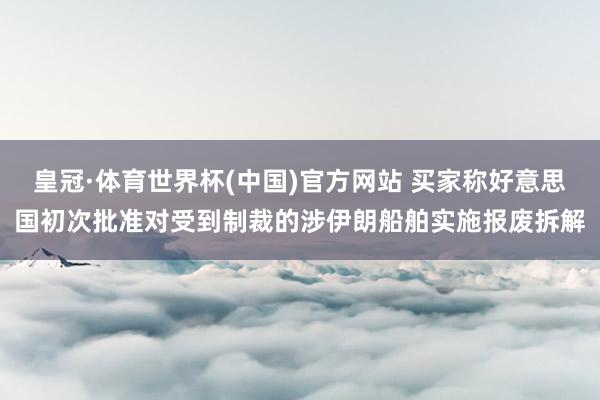 皇冠·体育世界杯(中国)官方网站 买家称好意思国初次批准对受到制裁的涉伊朗船舶实施报废拆解