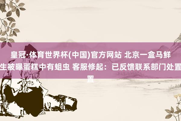 皇冠·体育世界杯(中国)官方网站 北京一盒马鲜生被曝蛋糕中有蛆虫 客服修起：已反馈联系部门处置