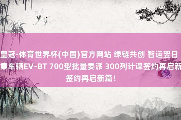 皇冠·体育世界杯(中国)官方网站 绿链共创 智运翌日 | 中集车辆EV-BT 700型批量委派 300列计谋签约再启新篇！