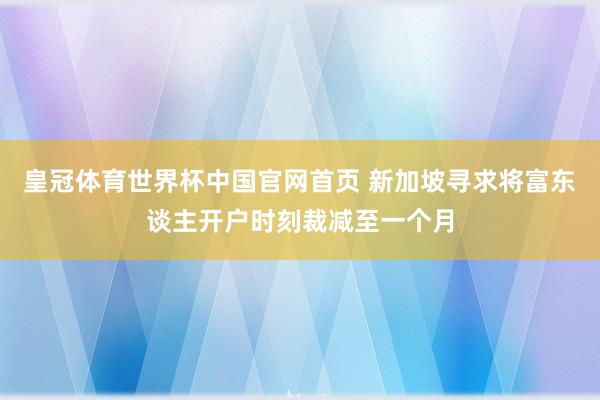 皇冠体育世界杯中国官网首页 新加坡寻求将富东谈主开户时刻裁减至一个月