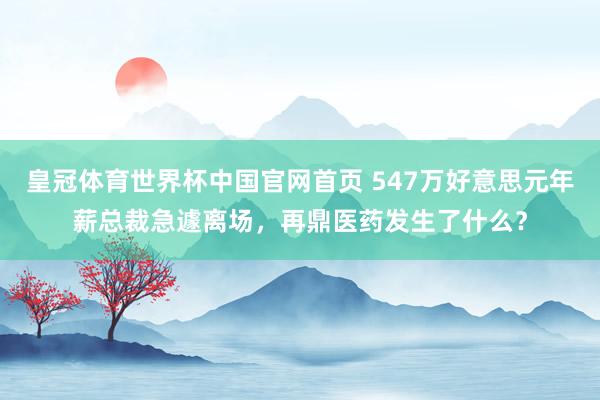 皇冠体育世界杯中国官网首页 547万好意思元年薪总裁急遽离场，再鼎医药发生了什么？
