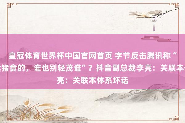 皇冠体育世界杯中国官网首页 字节反击腾讯称“王人是卖猪食的，谁也别轻茂谁”？抖音副总裁李亮：关联本体系坏话