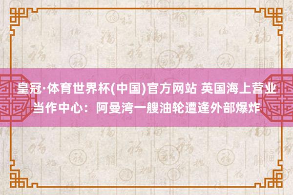 皇冠·体育世界杯(中国)官方网站 英国海上营业当作中心：阿曼湾一艘油轮遭逢外部爆炸
