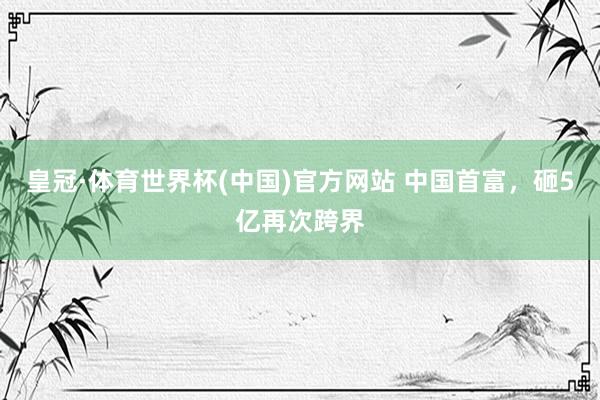 皇冠·体育世界杯(中国)官方网站 中国首富，砸5亿再次跨界