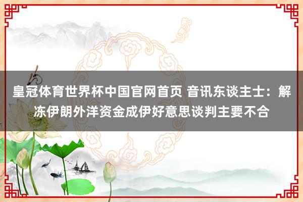 皇冠体育世界杯中国官网首页 音讯东谈主士：解冻伊朗外洋资金成伊好意思谈判主要不合