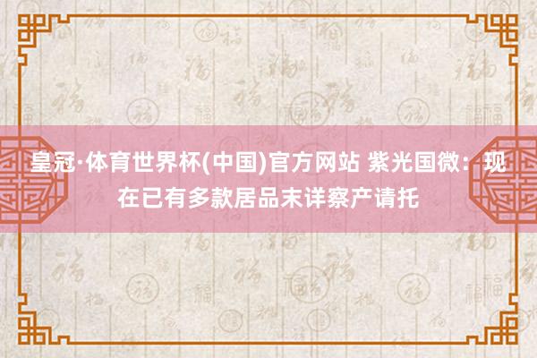 皇冠·体育世界杯(中国)官方网站 紫光国微：现在已有多款居品末详察产请托