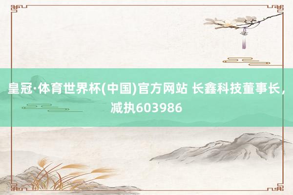 皇冠·体育世界杯(中国)官方网站 长鑫科技董事长，减执603986