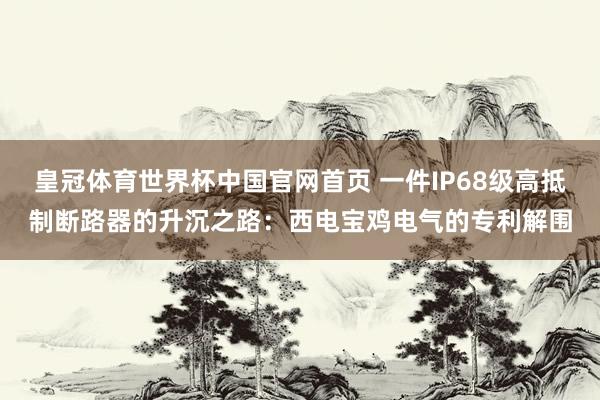 皇冠体育世界杯中国官网首页 一件IP68级高抵制断路器的升沉之路：西电宝鸡电气的专利解围