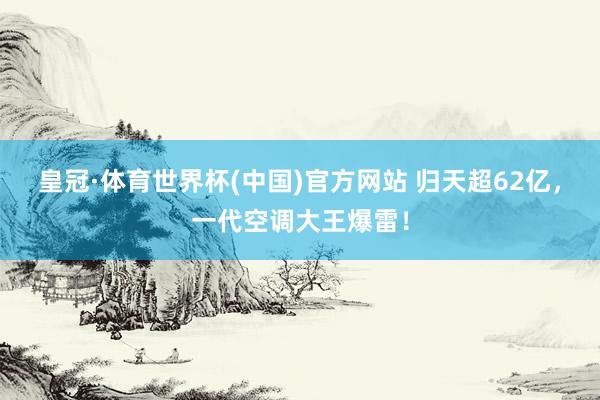 皇冠·体育世界杯(中国)官方网站 归天超62亿，一代空调大王爆雷！