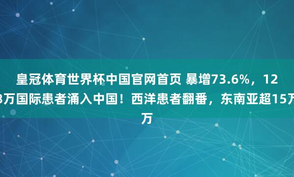 皇冠体育世界杯中国官网首页 暴增73.6%，128万国际患者涌入中国！西洋患者翻番，东南亚超15万