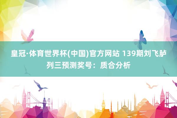 皇冠·体育世界杯(中国)官方网站 139期刘飞胪列三预测奖号：质合分析