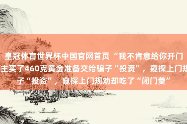 皇冠体育世界杯中国官网首页 “我不肯意给你开门！”广东一老东说念主买了460克黄金准备交给骗子“投资”，窥探上门规劝却吃了“闭门羹”