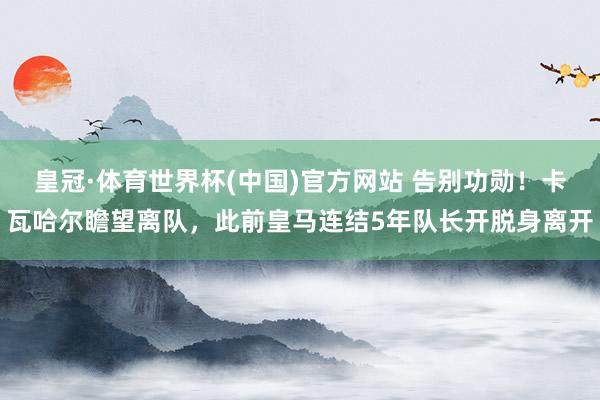 皇冠·体育世界杯(中国)官方网站 告别功勋！卡瓦哈尔瞻望离队，此前皇马连结5年队长开脱身离开