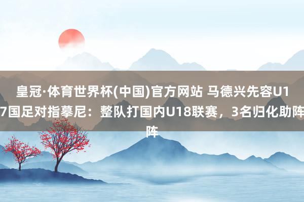 皇冠·体育世界杯(中国)官方网站 马德兴先容U17国足对指摹尼：整队打国内U18联赛，3名归化助阵
