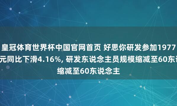 皇冠体育世界杯中国官网首页 好思你研发参加1977.73万元同比下滑4.16%， 研发东说念主员规模缩减至60东说念主