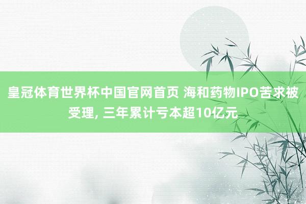 皇冠体育世界杯中国官网首页 海和药物IPO苦求被受理， 三年累计亏本超10亿元