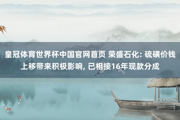 皇冠体育世界杯中国官网首页 荣盛石化: 硫磺价钱上移带来积极影响， 已相接16年现款分成