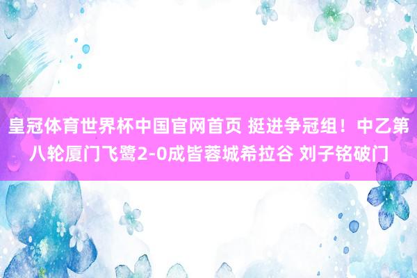 皇冠体育世界杯中国官网首页 挺进争冠组！中乙第八轮厦门飞鹭2-0成皆蓉城希拉谷 刘子铭破门