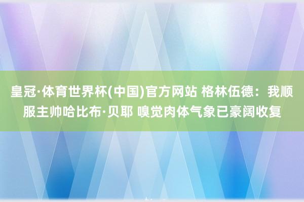 皇冠·体育世界杯(中国)官方网站 格林伍德：我顺服主帅哈比布·贝耶 嗅觉肉体气象已豪阔收复
