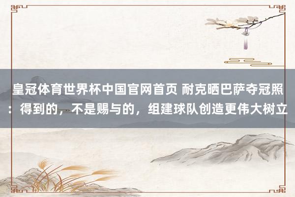 皇冠体育世界杯中国官网首页 耐克晒巴萨夺冠照：得到的，不是赐与的，组建球队创造更伟大树立