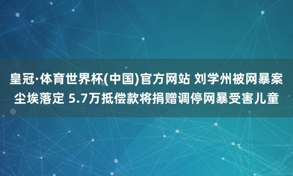 皇冠·体育世界杯(中国)官方网站 刘学州被网暴案尘埃落定 5.7万抵偿款将捐赠调停网暴受害儿童