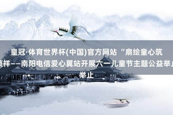 皇冠·体育世界杯(中国)官方网站 “扇绘童心筑祯祥——南阳电信爱心翼站开展六一儿童节主题公益举止