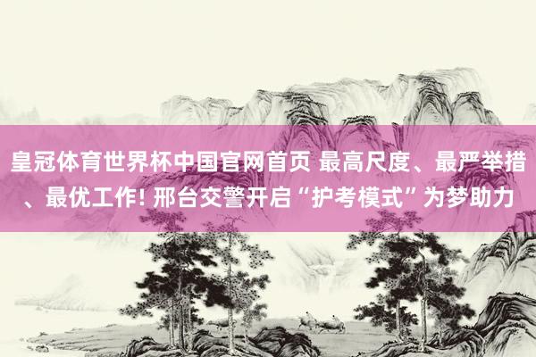 皇冠体育世界杯中国官网首页 最高尺度、最严举措、最优工作! 邢台交警开启“护考模式”为梦助力