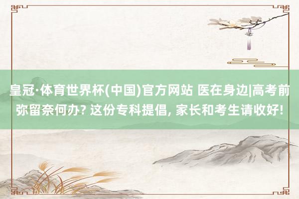 皇冠·体育世界杯(中国)官方网站 医在身边|高考前弥留奈何办? 这份专科提倡， 家长和考生请收好!