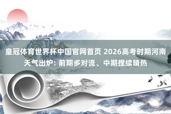 皇冠体育世界杯中国官网首页 2026高考时期河南天气出炉: 前期多对流、中期捏续晴热