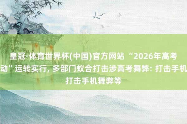 皇冠·体育世界杯(中国)官方网站 “2026年高考护漂荡动”运转实行， 多部门蚁合打击涉高考舞弊: 打击手机舞弊等