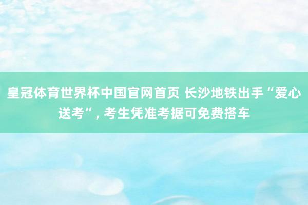 皇冠体育世界杯中国官网首页 长沙地铁出手“爱心送考”， 考生凭准考据可免费搭车