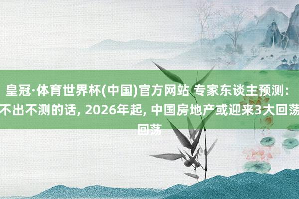 皇冠·体育世界杯(中国)官方网站 专家东谈主预测: 不出不测的话， 2026年起， 中国房地产或迎来3大回荡
