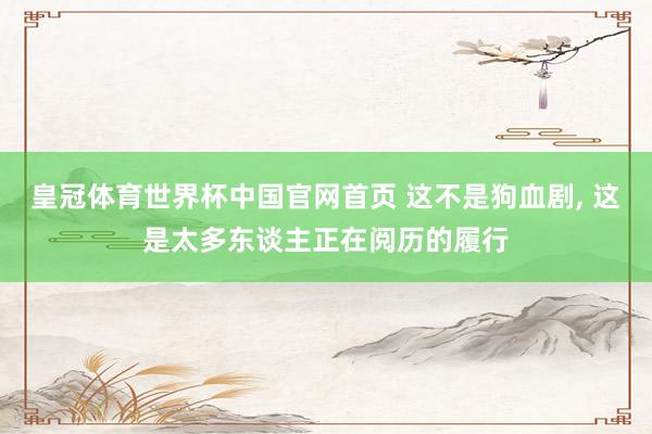 皇冠体育世界杯中国官网首页 这不是狗血剧， 这是太多东谈主正在阅历的履行