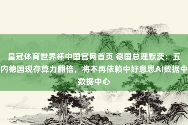 皇冠体育世界杯中国官网首页 德国总理默茨：五年内德国现存算力翻倍，将不再依赖中好意思AI数据中心