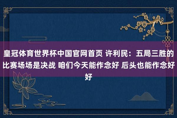皇冠体育世界杯中国官网首页 许利民：五局三胜的比赛场场是决战 咱们今天能作念好 后头也能作念好