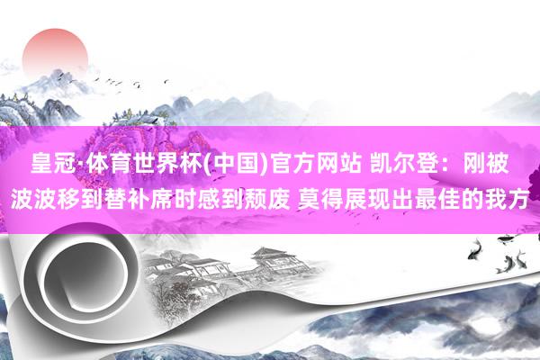 皇冠·体育世界杯(中国)官方网站 凯尔登：刚被波波移到替补席时感到颓废 莫得展现出最佳的我方