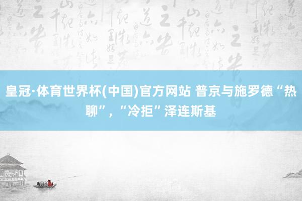 皇冠·体育世界杯(中国)官方网站 普京与施罗德“热聊”， “冷拒”泽连斯基