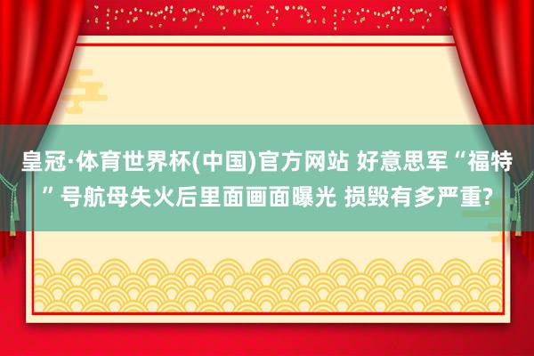 皇冠·体育世界杯(中国)官方网站 好意思军“福特”号航母失火后里面画面曝光 损毁有多严重?