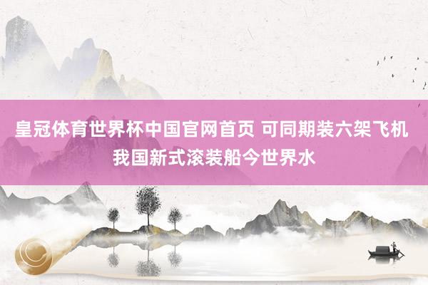 皇冠体育世界杯中国官网首页 可同期装六架飞机 我国新式滚装船今世界水