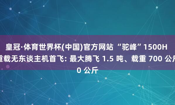 皇冠·体育世界杯(中国)官方网站 “驼峰”1500H 重载无东谈主机首飞: 最大腾飞 1.5 吨、载重 700 公斤