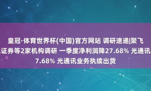 皇冠·体育世界杯(中国)官方网站 调研速递|聚飞光电领受东北证券等2家机构调研 一季度净利润降27.68% 光通讯业务执续出货