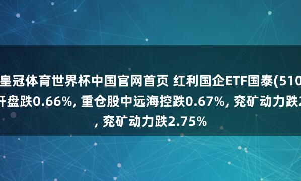 皇冠体育世界杯中国官网首页 红利国企ETF国泰(510720)开盘跌0.66%， 重仓股中远海控跌0.67%， 兖矿动力跌2.75%